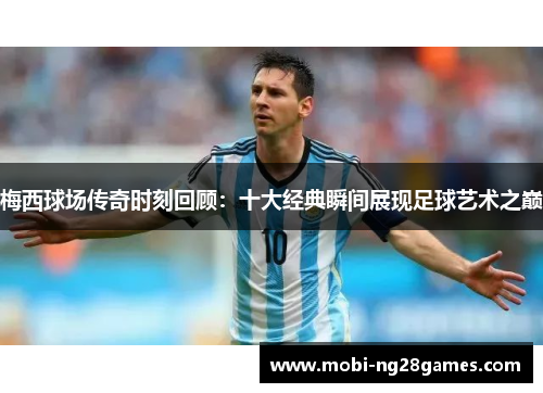 梅西球场传奇时刻回顾：十大经典瞬间展现足球艺术之巅