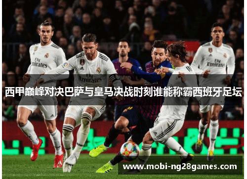 西甲巅峰对决巴萨与皇马决战时刻谁能称霸西班牙足坛