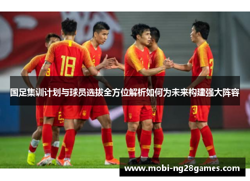 国足集训计划与球员选拔全方位解析如何为未来构建强大阵容