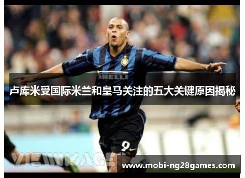 卢库米受国际米兰和皇马关注的五大关键原因揭秘