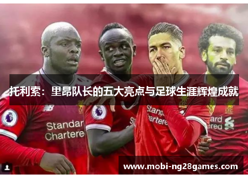 托利索：里昂队长的五大亮点与足球生涯辉煌成就