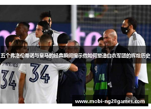 五个弗洛伦蒂诺与皇马的经典瞬间揭示他如何塑造白衣军团的辉煌历史