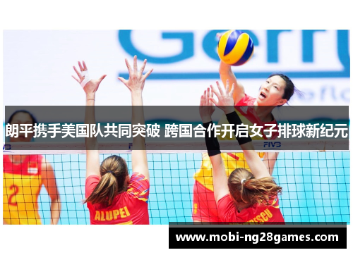 朗平携手美国队共同突破 跨国合作开启女子排球新纪元