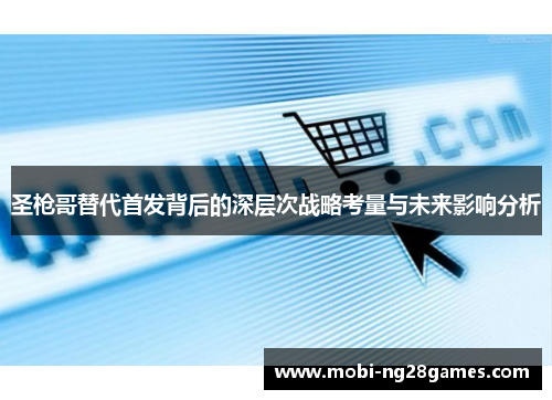 圣枪哥替代首发背后的深层次战略考量与未来影响分析